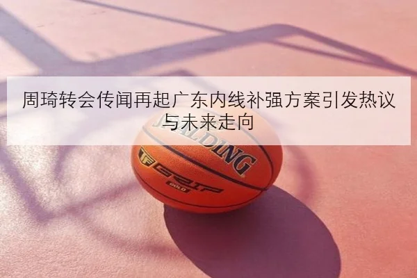 周琦转会传闻再起广东内线补强方案引发热议与未来走向